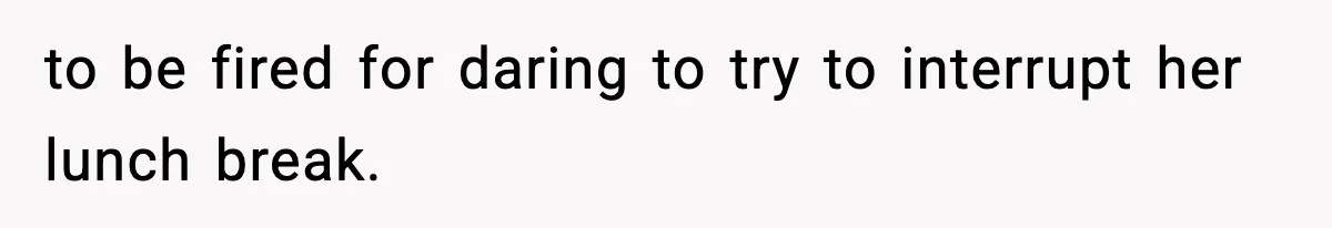 to be fired for daring to try to interrupt her lunch break.