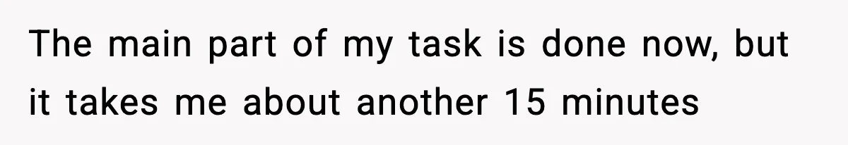 The main part of my task is done now, but it takes me about another 15 minutes