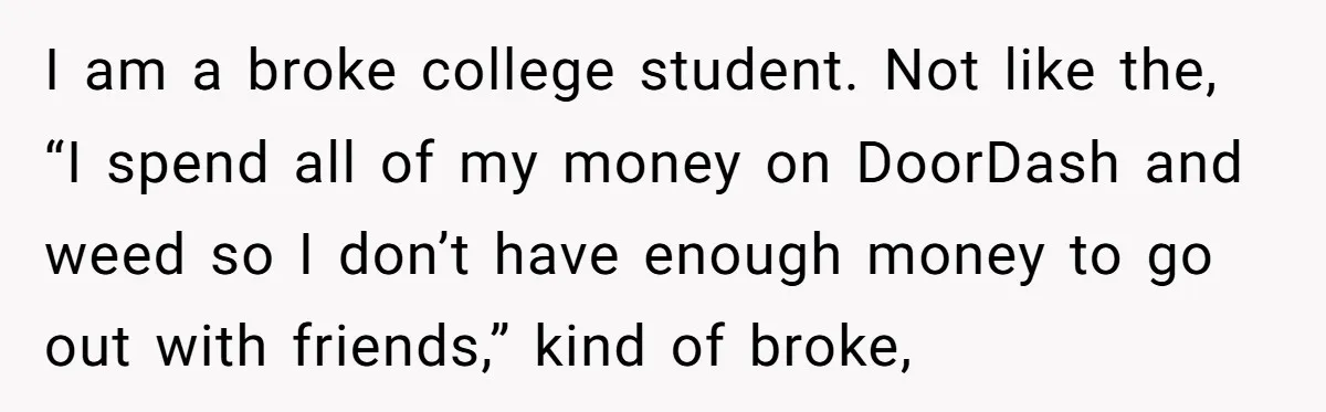 I am a broke college student. Not like the, “I spend all of my money on DoorDash and weed so I don’t have enough money to go out with friends,”...