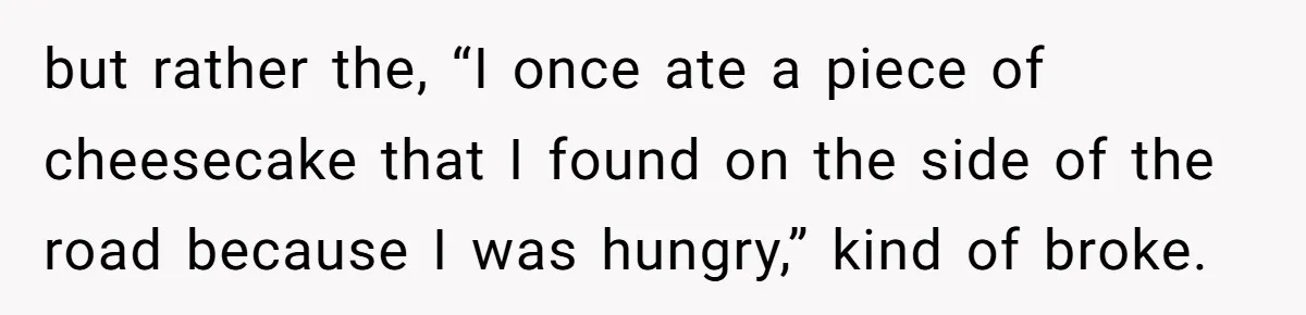 but rather the, “I once ate a piece of cheesecake that I found on the side of the road because I was hungry,” kind of broke.