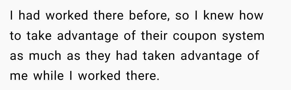I had worked there before, so I knew how to take advantage of their coupon system as much as they had taken advantage of me while I worked there.