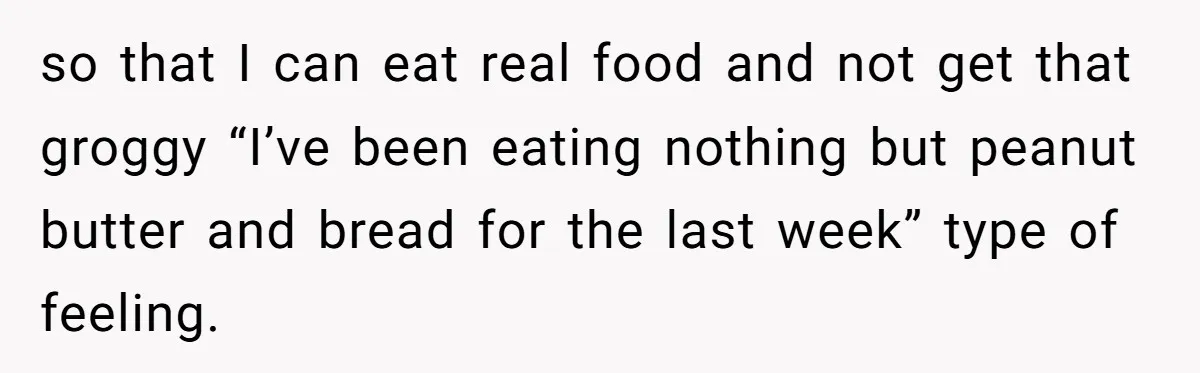 so that I can eat real food and not get that groggy “I’ve been eating nothing but peanut butter and bread for the last week” type of feeling.