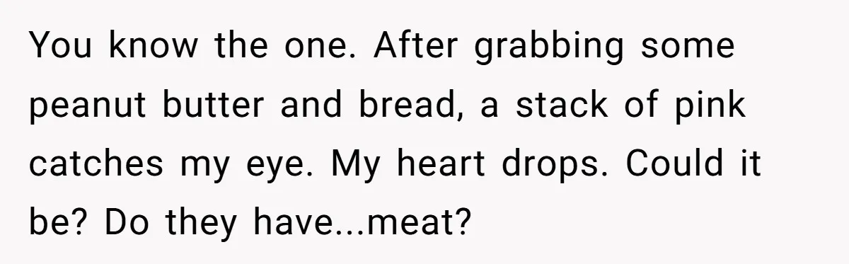 You know the one. After grabbing some peanut butter and bread, a stack of pink catches my eye. My heart drops. Could it be? Do they have...meat?