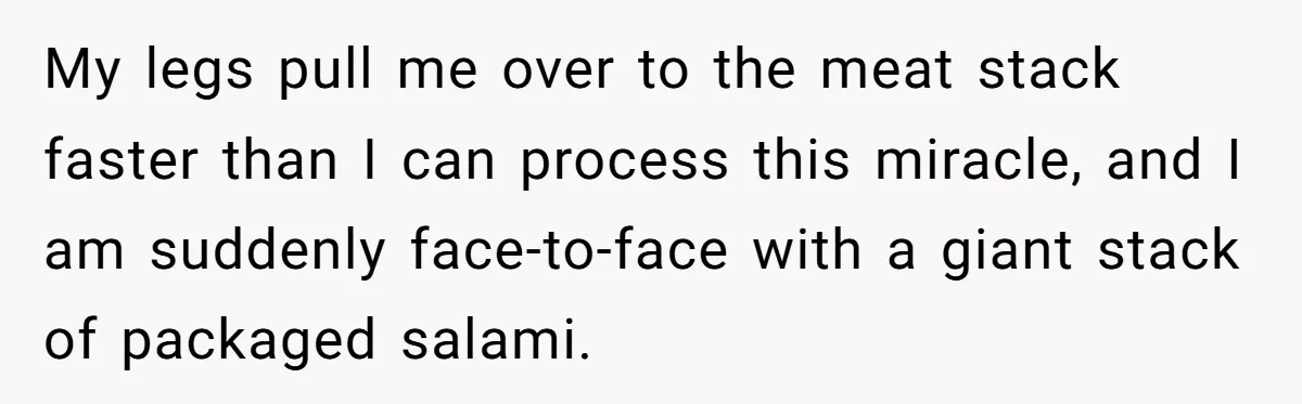 My legs pull me over to the meat stack faster than I can process this miracle, and I am suddenly face-to-face with a giant stack of packaged salami.