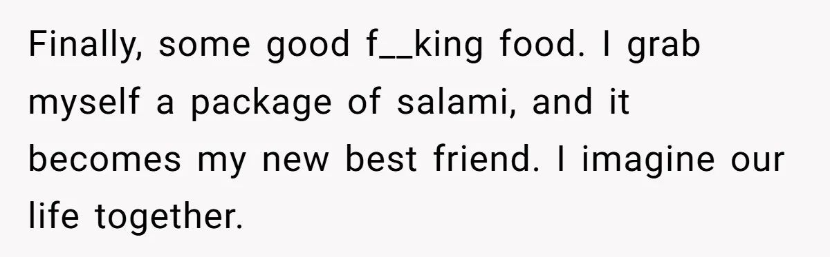 Finally, some good f__king food. I grab myself a package of salami, and it becomes my new best friend. I imagine our life together.