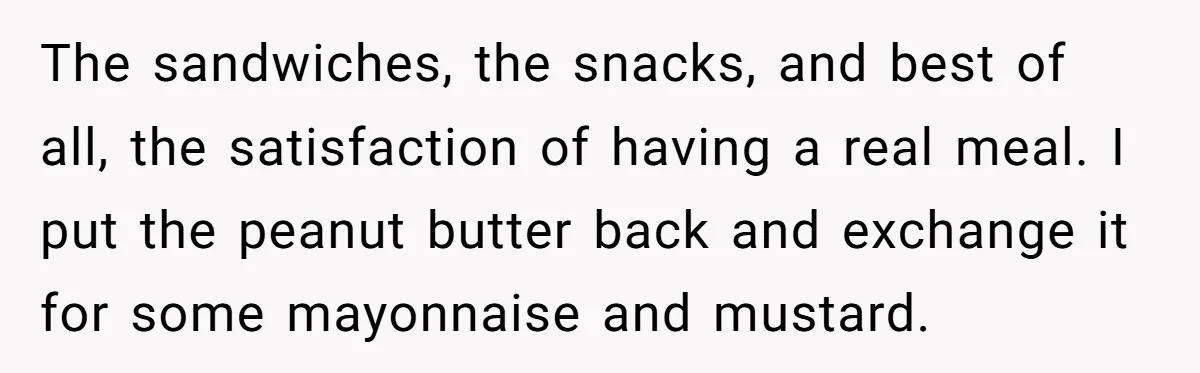 The sandwiches, the snacks, and best of all, the satisfaction of having a real meal. I put the peanut butter back and exchange it for some mayonnaise and mustard.