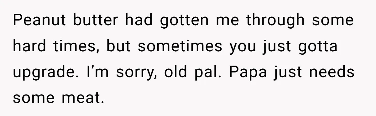 Peanut butter had gotten me through some hard times, but sometimes you just gotta upgrade. I’m sorry, old pal. Papa just needs some meat.