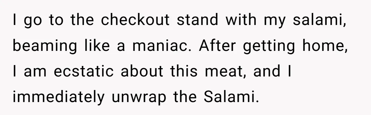 I go to the checkout stand with my salami, beaming like a maniac. After getting home, I am ecstatic about this meat, and I immediately unwrap the Salami.