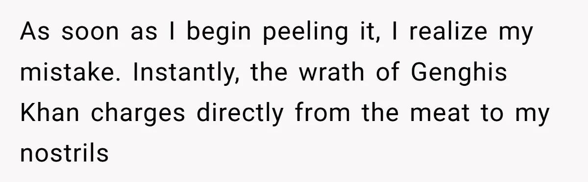 As soon as I begin peeling it, I realize my mistake. Instantly, the wrath of Genghis Khan charges directly from the meat to my nostrils