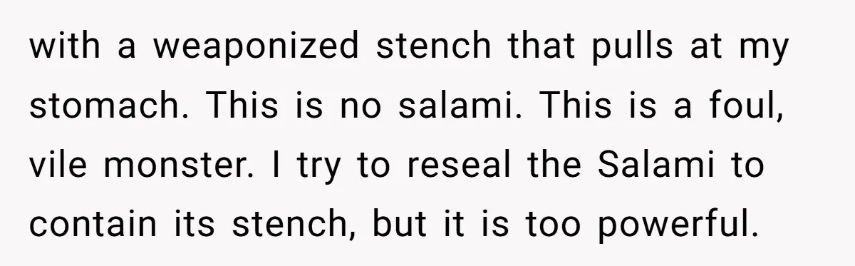 with a weaponized stench that pulls at my stomach. This is no salami. This is a foul, vile monster. I try to reseal the Salami to contain its stench, but...
