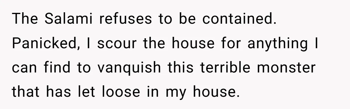 The Salami refuses to be contained. Panicked, I scour the house for anything I can find to vanquish this terrible monster that has let loose in my house.
