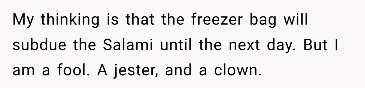 My thinking is that the freezer bag will subdue the Salami until the next day. But I am a fool. A jester, and a clown.