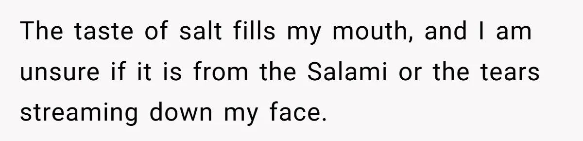 The taste of salt fills my mouth, and I am unsure if it is from the Salami or the tears streaming down my face.