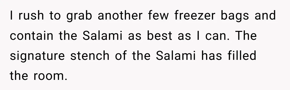 I rush to grab another few freezer bags and contain the Salami as best as I can. The signature stench of the Salami has filled the room.