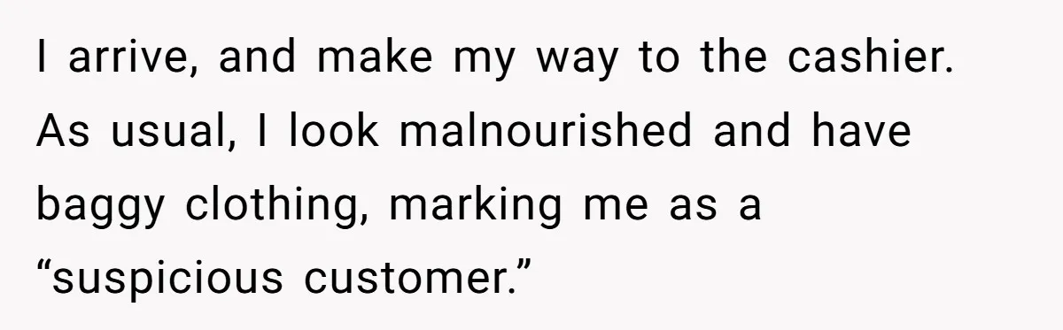 I arrive, and make my way to the cashier. As usual, I look malnourished and have baggy clothing, marking me as a “suspicious customer.”