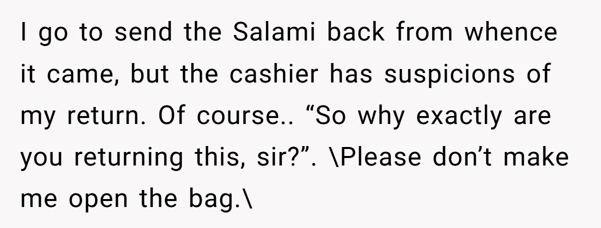 I go to send the Salami back from whence it came, but the cashier has suspicions of my return. Of course.. “So why exactly are you returning this, sir?”. \Please...