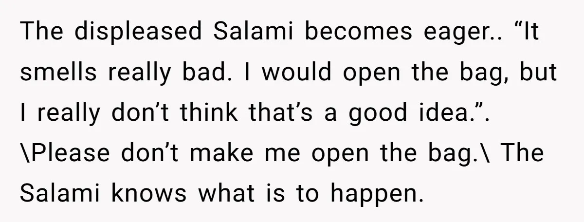 The displeased Salami becomes eager.. “It smells really bad. I would open the bag, but I really don’t think that’s a good idea.”. \Please don’t make me open the bag.\...