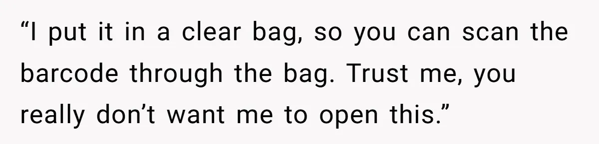 “I put it in a clear bag, so you can scan the barcode through the bag. Trust me, you really don’t want me to open this.”