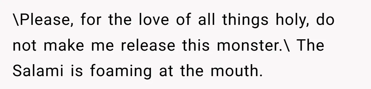 \Please, for the love of all things holy, do not make me release this monster.\ The Salami is foaming at the mouth.