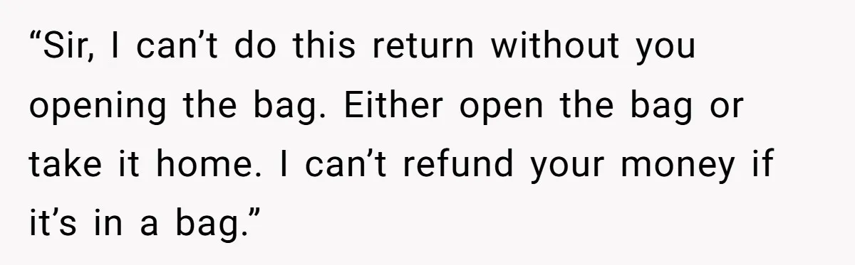 “Sir, I can’t do this return without you opening the bag. Either open the bag or take it home. I can’t refund your money if it’s in a bag.”