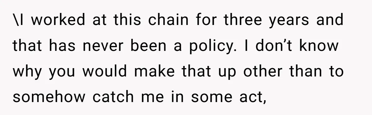 \I worked at this chain for three years and that has never been a policy. I don’t know why you would make that up other than to somehow catch me...