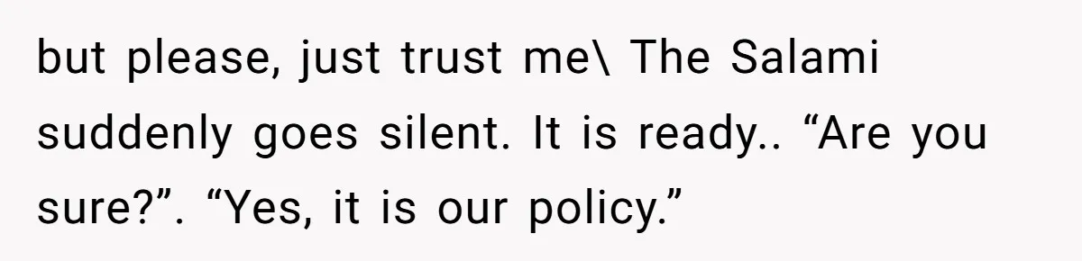 but please, just trust me\ The Salami suddenly goes silent. It is ready.. “Are you sure?”. “Yes, it is our policy.”