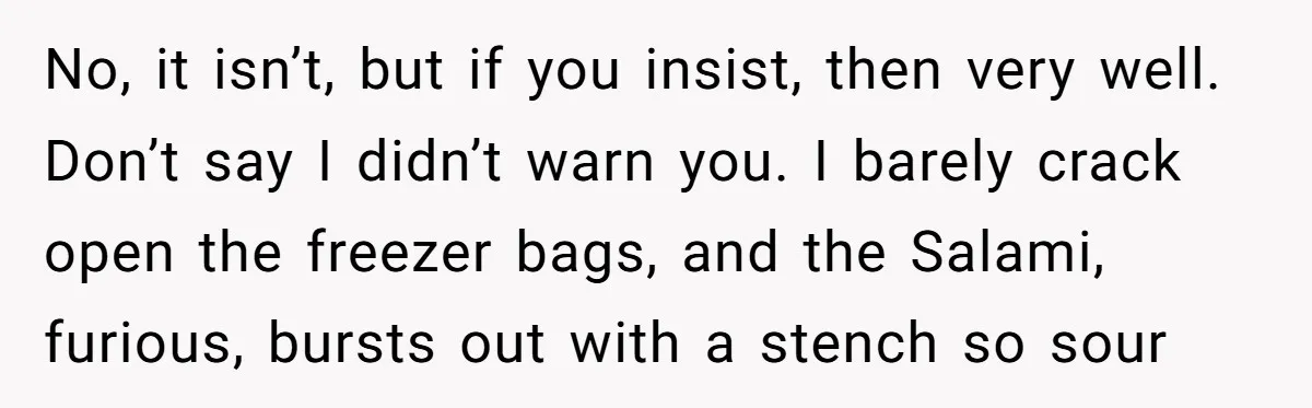 No, it isn’t, but if you insist, then very well. Don’t say I didn’t warn you. I barely crack open the freezer bags, and the Salami, furious, bursts out with...