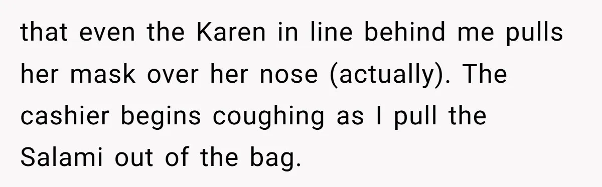 that even the Karen in line behind me pulls her mask over her nose (actually). The cashier begins coughing as I pull the Salami out of the bag.