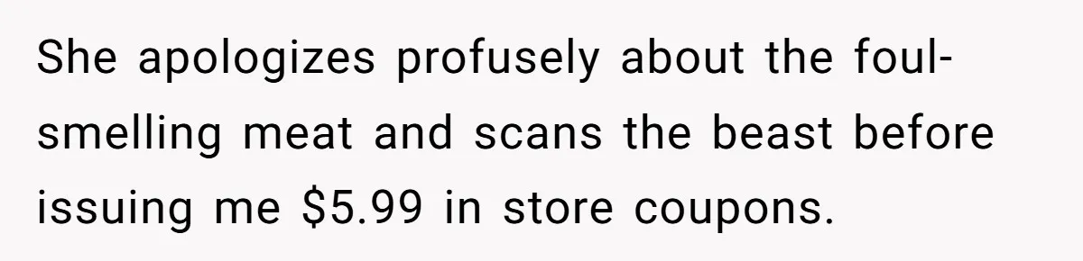 She apologizes profusely about the foul-smelling meat and scans the beast before issuing me $5.99 in store coupons.