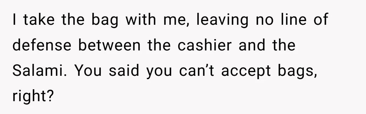 I take the bag with me, leaving no line of defense between the cashier and the Salami. You said you can’t accept bags, right?