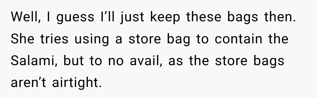 Well, I guess I’ll just keep these bags then. She tries using a store bag to contain the Salami, but to no avail, as the store bags aren’t airtight.