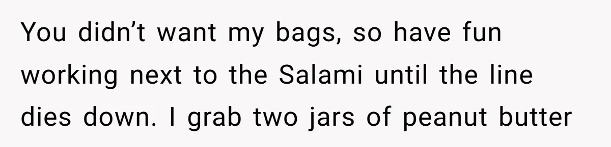 You didn’t want my bags, so have fun working next to the Salami until the line dies down. I grab two jars of peanut butter