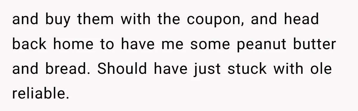and buy them with the coupon, and head back home to have me some peanut butter and bread. Should have just stuck with ole reliable.