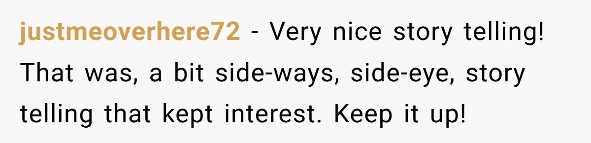 justmeoverhere72 − Very nice story telling! That was, a bit side-ways, side-eye, story telling that kept interest. Keep it up!
