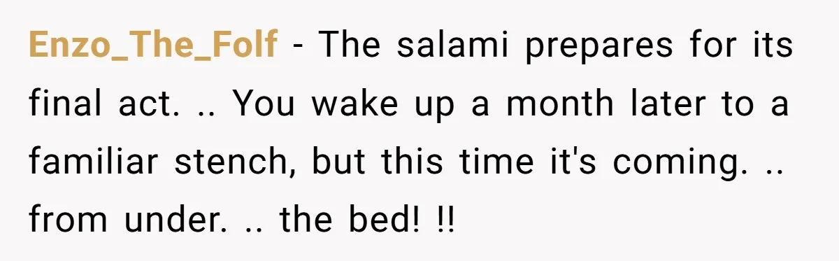 Enzo_The_Folf − The salami prepares for its final act. .. You wake up a month later to a familiar stench, but this time it's coming. .. from under. .. the...
