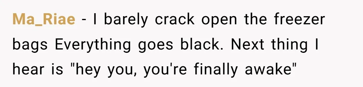 Ma_Riae − I barely crack open the freezer bags Everything goes black. Next thing I hear is "hey you, you're finally awake"