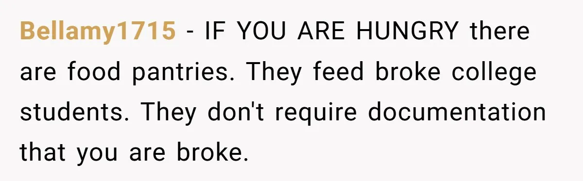 Bellamy1715 − IF YOU ARE HUNGRY there are food pantries. They feed broke college students. They don't require documentation that you are broke.