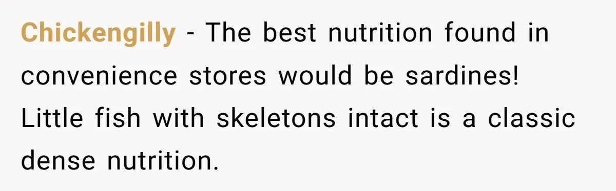 Chickengilly − The best nutrition found in convenience stores would be sardines! Little fish with skeletons intact is a classic dense nutrition.
