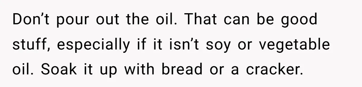 Don’t pour out the oil. That can be good stuff, especially if it isn’t soy or vegetable oil. Soak it up with bread or a cracker.