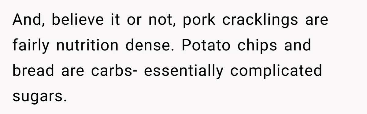 And, believe it or not, pork cracklings are fairly nutrition dense. Potato chips and bread are carbs- essentially complicated sugars.