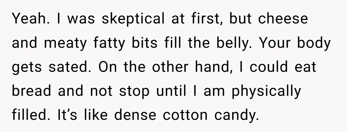Yeah. I was skeptical at first, but cheese and meaty fatty bits fill the belly. Your body gets sated. On the other hand, I could eat bread and not stop...