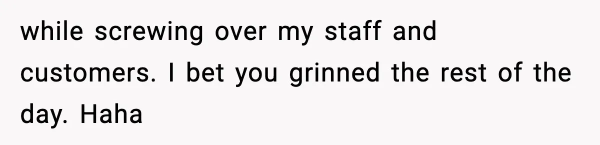 while screwing over my staff and customers. I bet you grinned the rest of the day. Haha