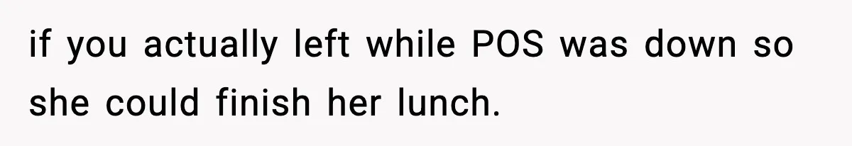 if you actually left while POS was down so she could finish her lunch.