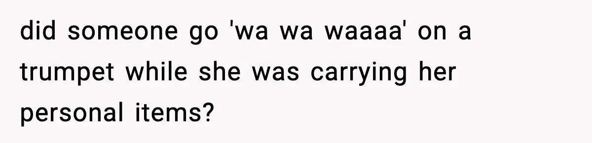 did someone go 'wa wa waaaa' on a trumpet while she was carrying her personal items?