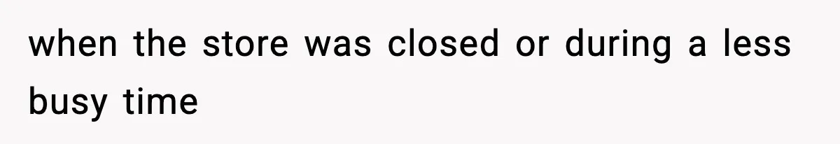 when the store was closed or during a less busy time
