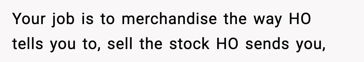 Your job is to merchandise the way HO tells you to, sell the stock HO sends you,