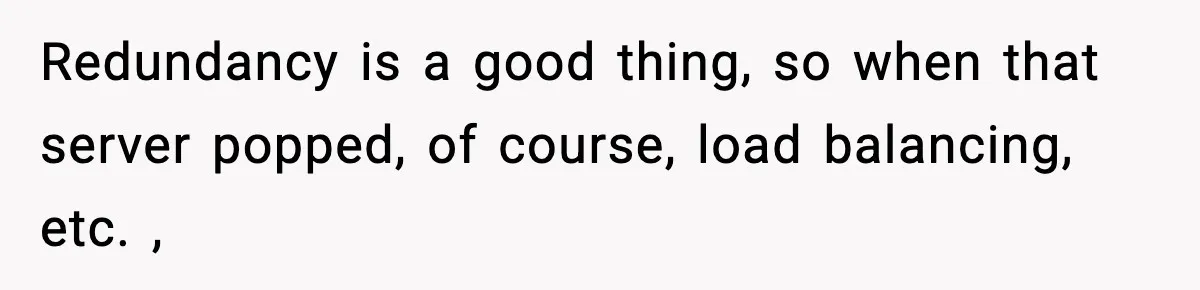 Redundancy is a good thing, so when that server popped, of course, load balancing, etc. ,
