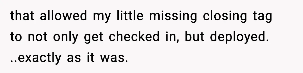 that allowed my little missing closing tag to not only get checked in, but deployed. ..exactly as it was.