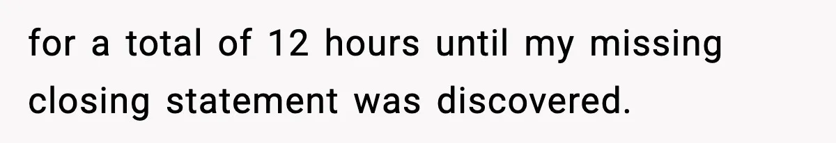 for a total of 12 hours until my missing closing statement was discovered.