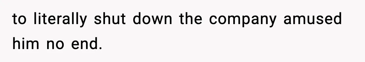 to literally shut down the company amused him no end.